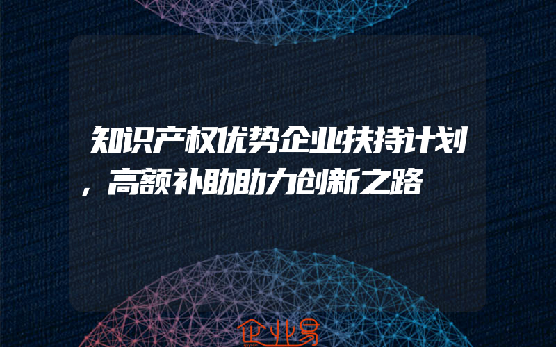 知识产权优势企业扶持计划，高额补助助力创新之路