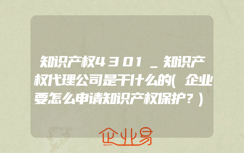 知识产权4301_知识产权代理公司是干什么的(企业要怎么申请知识产权保护？)