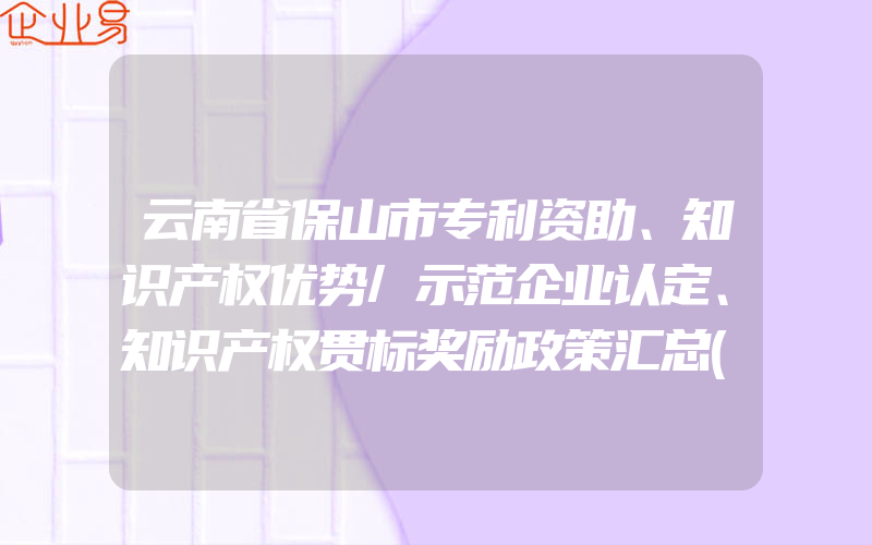 云南省保山市专利资助、知识产权优势/示范企业认定、知识产权贯标奖励政策汇总(怎么申请贯标)