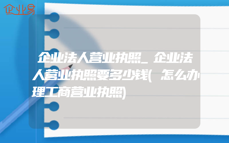 企业法人营业执照_企业法人营业执照要多少钱(怎么办理工商营业执照)