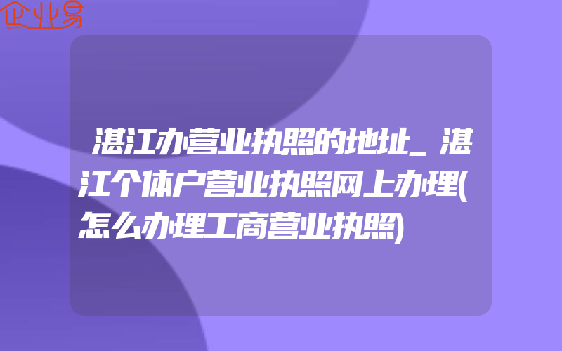 湛江办营业执照的地址_湛江个体户营业执照网上办理(怎么办理工商营业执照)