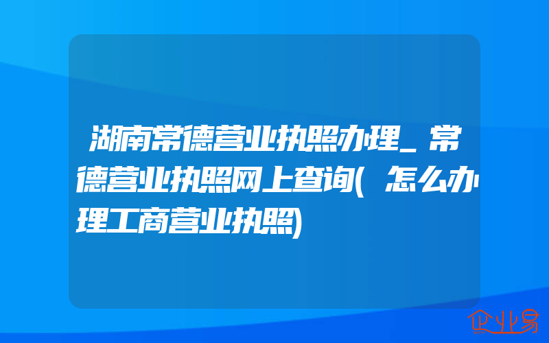 湖南常德营业执照办理_常德营业执照网上查询(怎么办理工商营业执照)