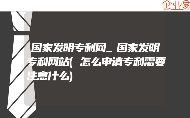 国家发明专利网_国家发明专利网站(怎么申请专利需要注意什么)