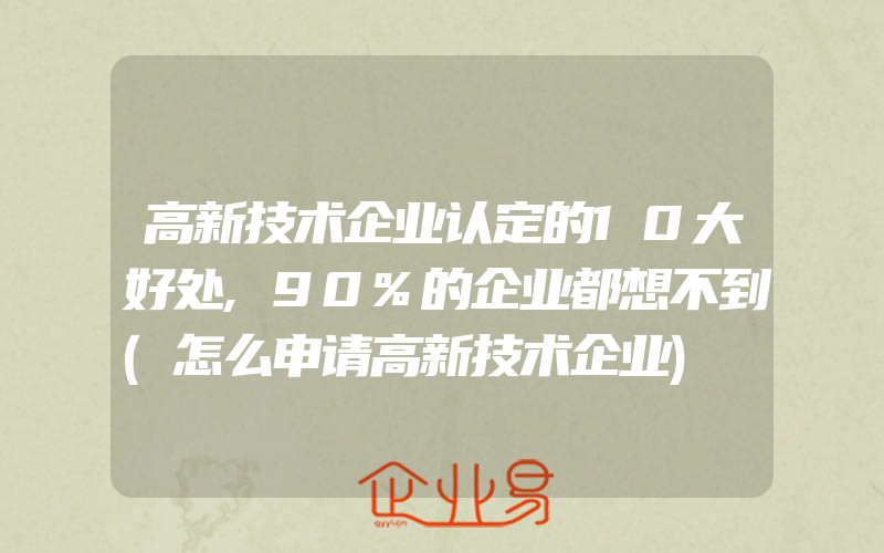 高新技术企业认定的10大好处,90%的企业都想不到(怎么申请高新技术企业)