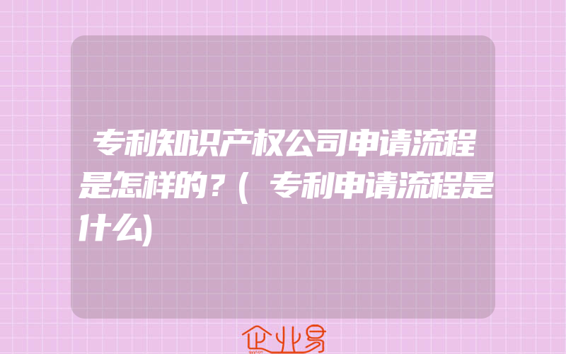 专利知识产权公司申请流程是怎样的？(专利申请流程是什么)