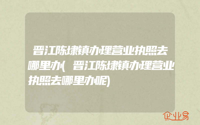 晋江陈埭镇办理营业执照去哪里办(晋江陈埭镇办理营业执照去哪里办呢)