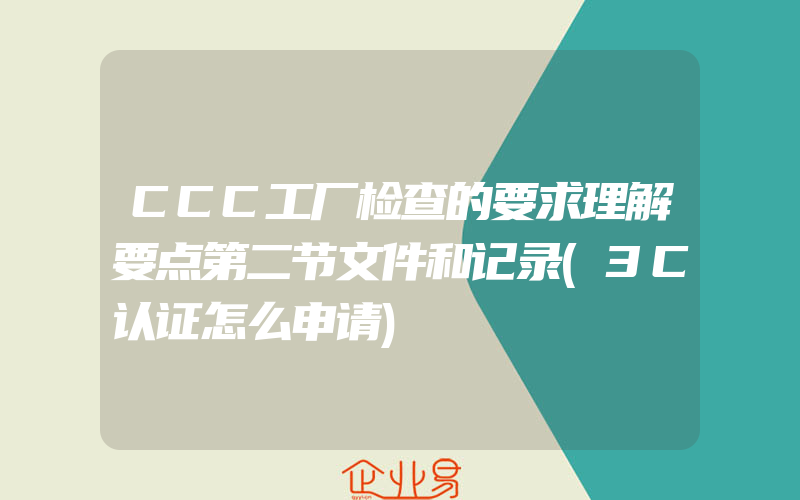 CCC工厂检查的要求理解要点第二节文件和记录(3C认证怎么申请)