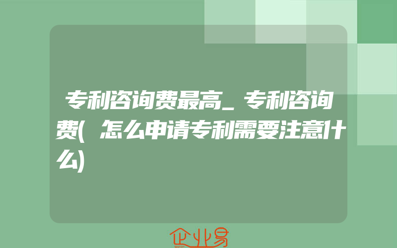 专利咨询费最高_专利咨询费(怎么申请专利需要注意什么)