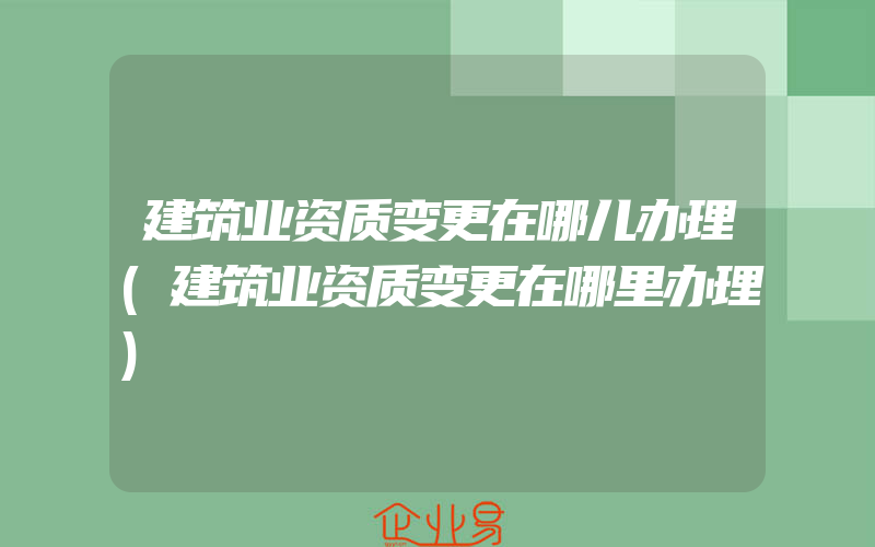 建筑业资质变更在哪儿办理(建筑业资质变更在哪里办理)