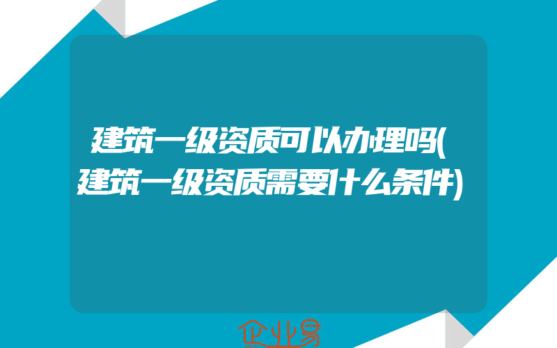 建筑一级资质可以办理吗(建筑一级资质需要什么条件)