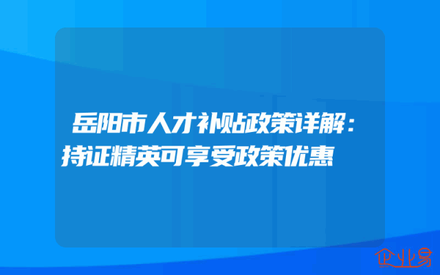 岳阳市人才补贴政策详解：持证精英可享受政策优惠