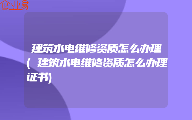 建筑水电维修资质怎么办理(建筑水电维修资质怎么办理证书)