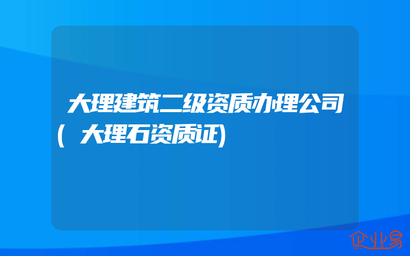 大理建筑二级资质办理公司(大理石资质证)