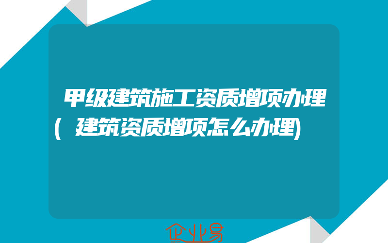 甲级建筑施工资质增项办理(建筑资质增项怎么办理)