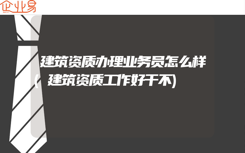 建筑资质办理业务员怎么样(建筑资质工作好干不)