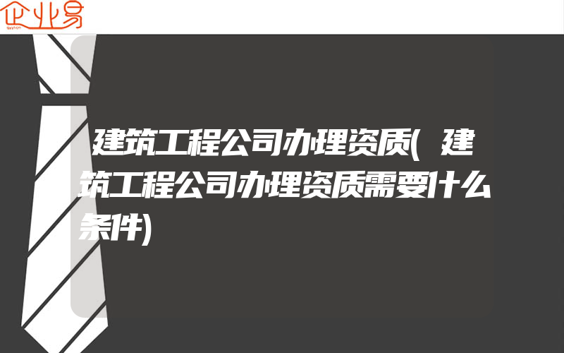 建筑工程公司办理资质(建筑工程公司办理资质需要什么条件)