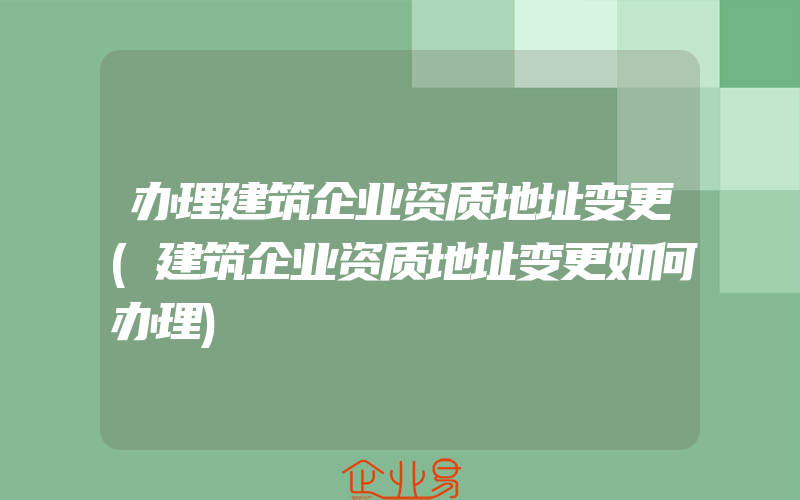 办理建筑企业资质地址变更(建筑企业资质地址变更如何办理)