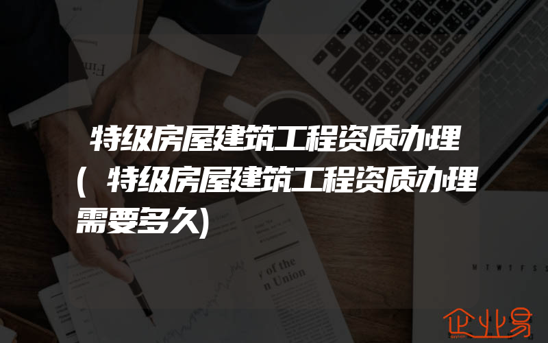 特级房屋建筑工程资质办理(特级房屋建筑工程资质办理需要多久)