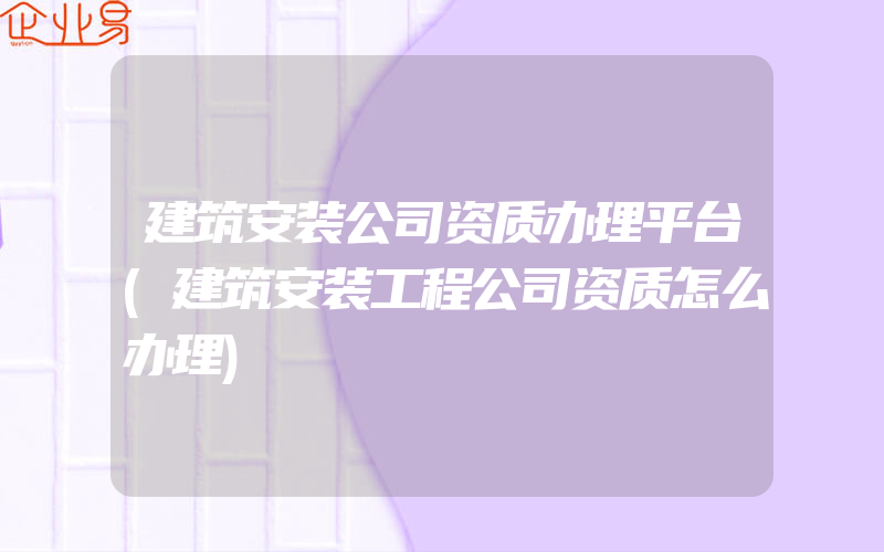 建筑安装公司资质办理平台(建筑安装工程公司资质怎么办理)