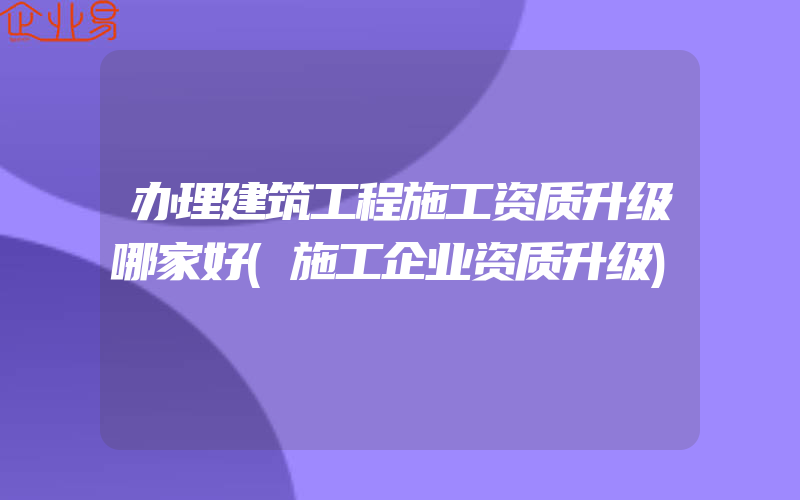 办理建筑工程施工资质升级哪家好(施工企业资质升级)