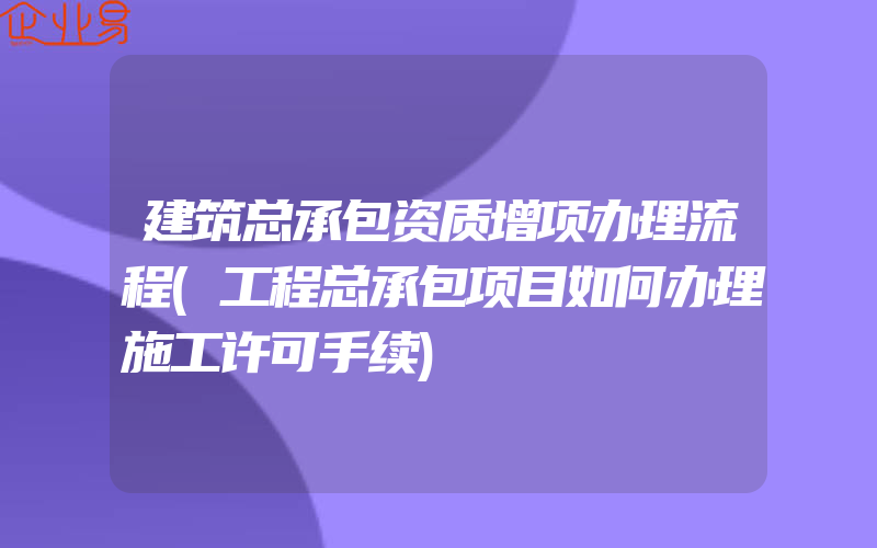 建筑总承包资质增项办理流程(工程总承包项目如何办理施工许可手续)