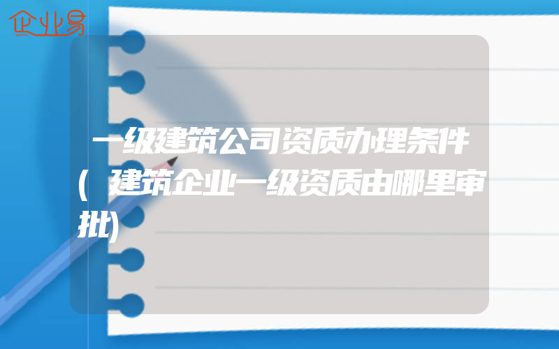 一级建筑公司资质办理条件(建筑企业一级资质由哪里审批)