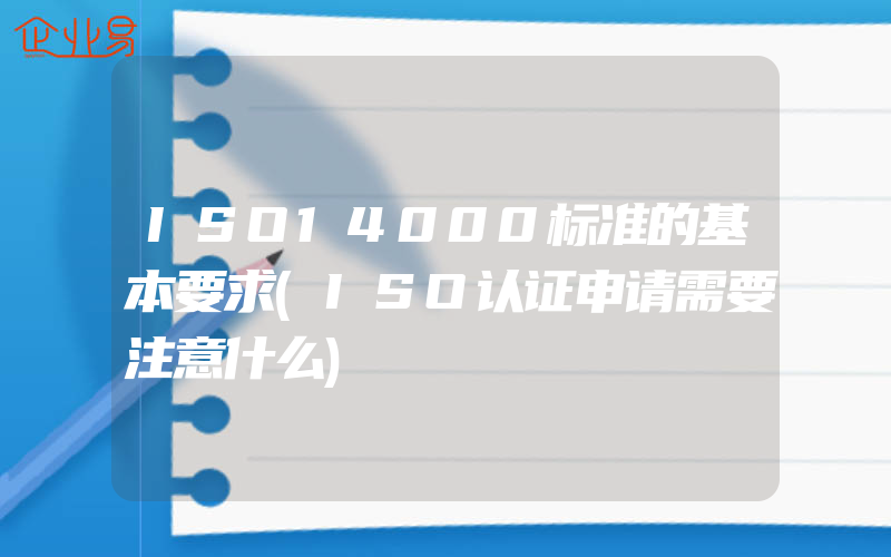 ISO14000标准的基本要求(ISO认证申请需要注意什么)