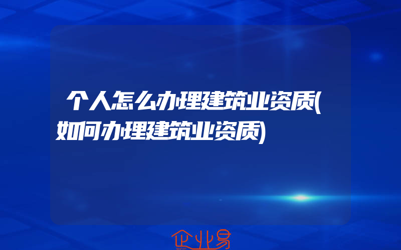 个人怎么办理建筑业资质(如何办理建筑业资质)