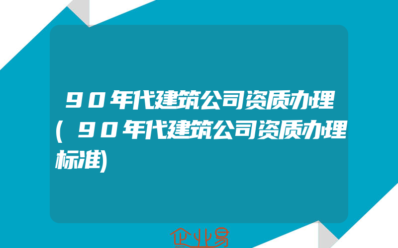 90年代建筑公司资质办理(90年代建筑公司资质办理标准)