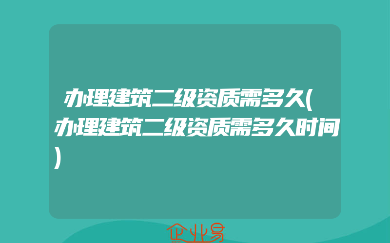 办理建筑二级资质需多久(办理建筑二级资质需多久时间)