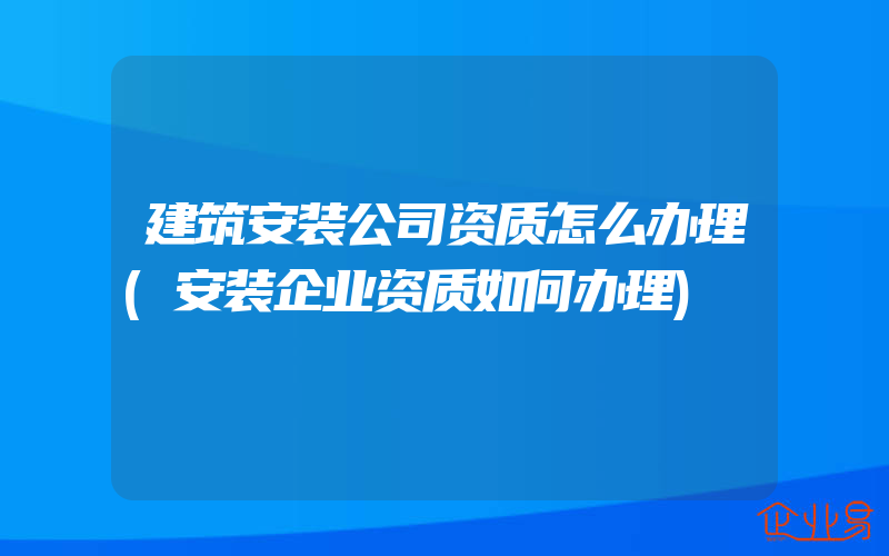 建筑安装公司资质怎么办理(安装企业资质如何办理)