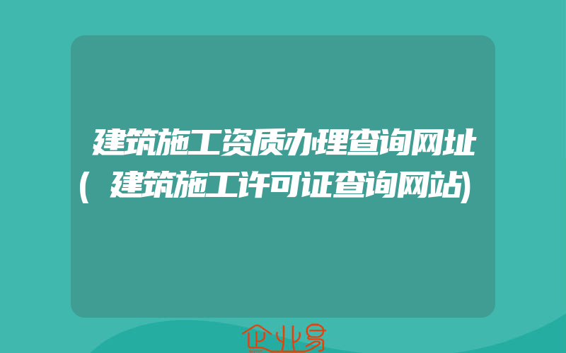 建筑施工资质办理查询网址(建筑施工许可证查询网站)