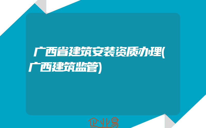 广西省建筑安装资质办理(广西建筑监管)