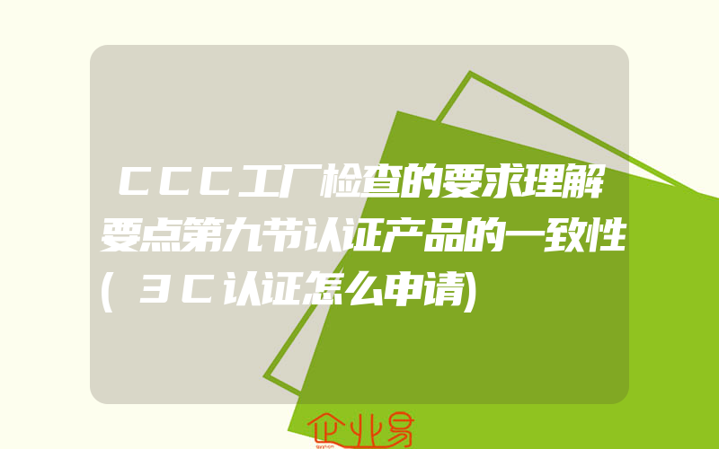 CCC工厂检查的要求理解要点第九节认证产品的一致性(3C认证怎么申请)