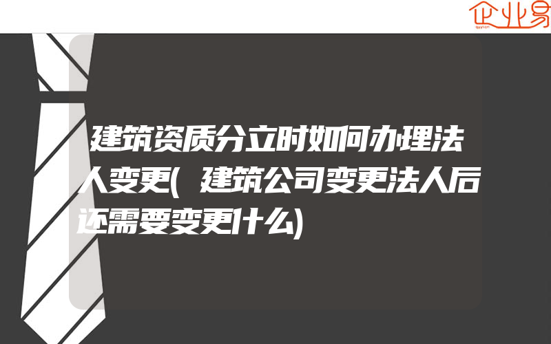 建筑资质分立时如何办理法人变更(建筑公司变更法人后还需要变更什么)