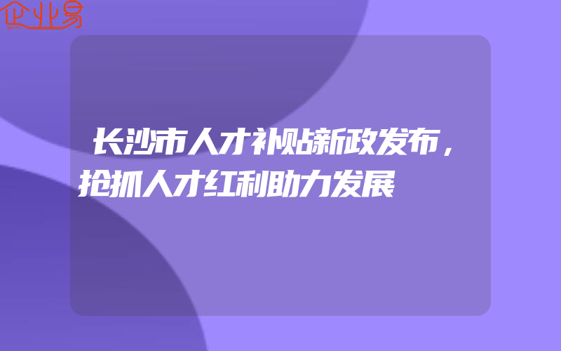 长沙市人才补贴新政发布，抢抓人才红利助力发展