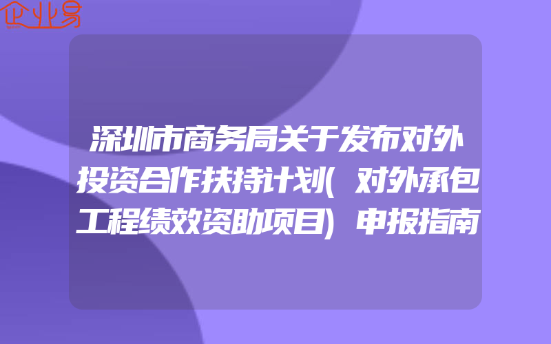 深圳市商务局关于发布对外投资合作扶持计划(对外承包工程绩效资助项目)申报指南的通知