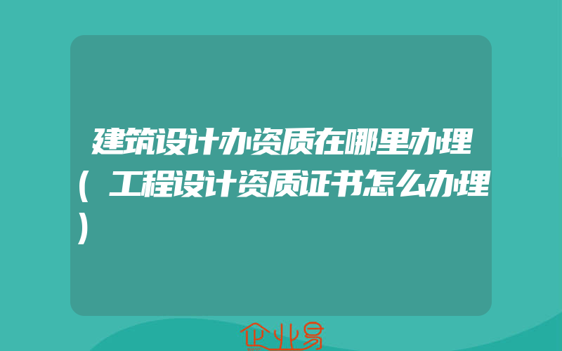 建筑设计办资质在哪里办理(工程设计资质证书怎么办理)