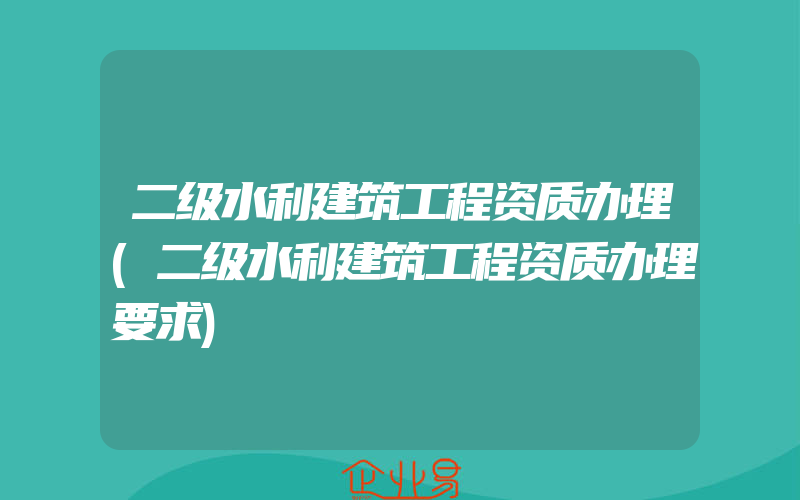 二级水利建筑工程资质办理(二级水利建筑工程资质办理要求)