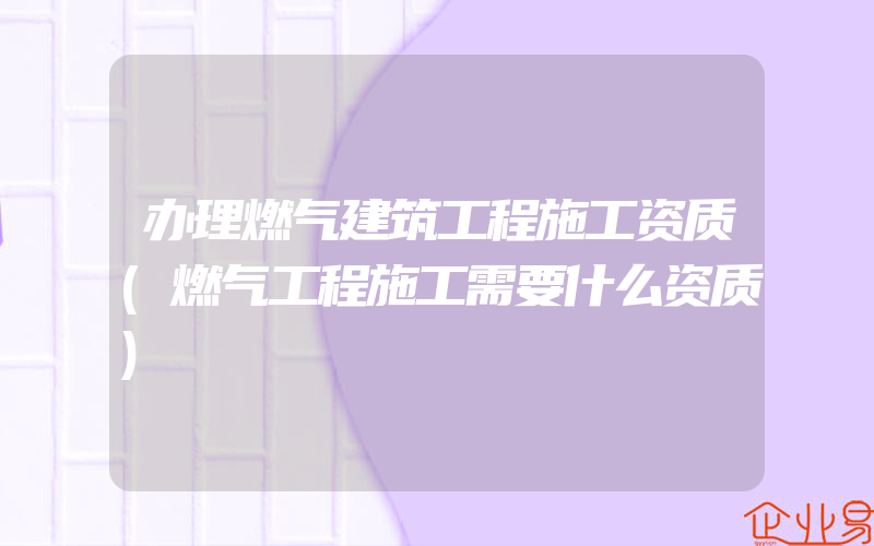 办理燃气建筑工程施工资质(燃气工程施工需要什么资质)