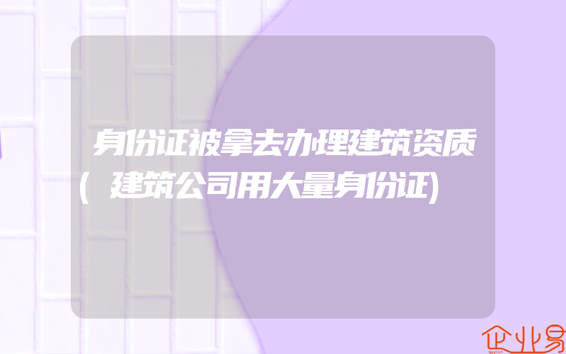 身份证被拿去办理建筑资质(建筑公司用大量身份证)