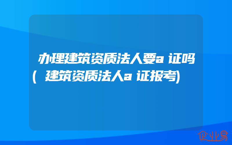 办理建筑资质法人要a证吗(建筑资质法人a证报考)