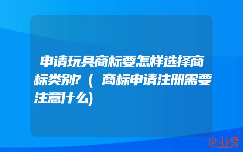 申请玩具商标要怎样选择商标类别?(商标申请注册需要注意什么)