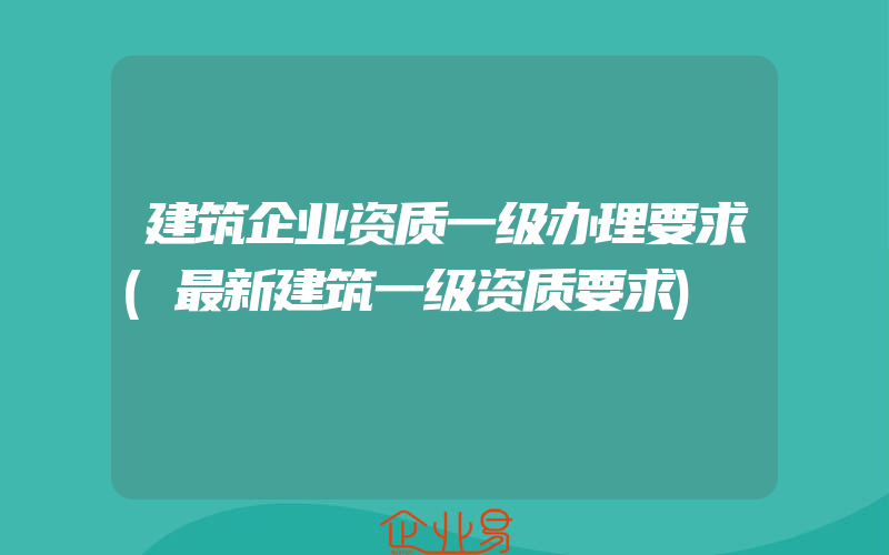 建筑企业资质一级办理要求(最新建筑一级资质要求)