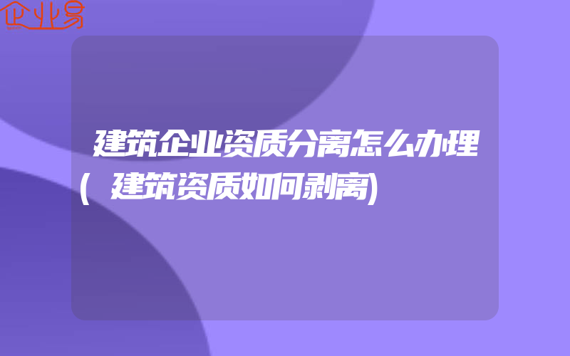 建筑企业资质分离怎么办理(建筑资质如何剥离)