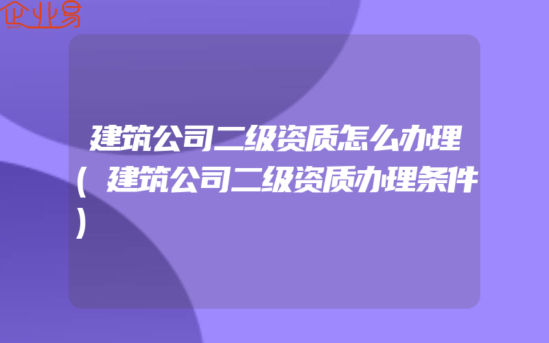 建筑公司二级资质怎么办理(建筑公司二级资质办理条件)