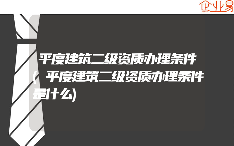 平度建筑二级资质办理条件(平度建筑二级资质办理条件是什么)