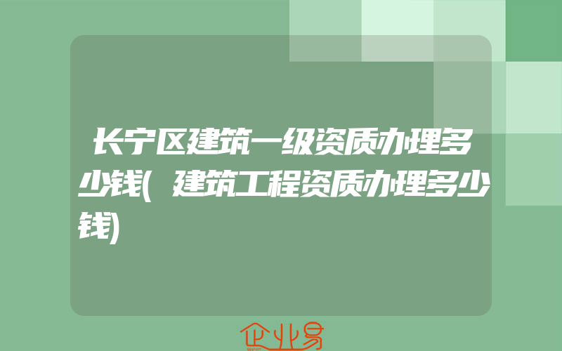 长宁区建筑一级资质办理多少钱(建筑工程资质办理多少钱)