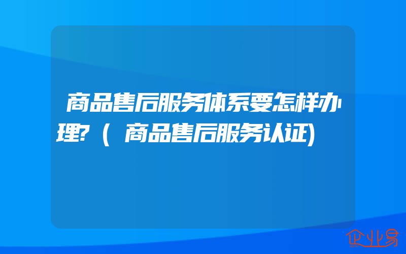 商品售后服务体系要怎样办理?(商品售后服务认证)