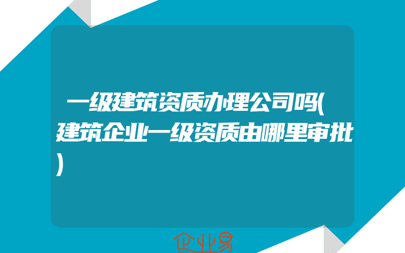 一级建筑资质办理公司吗(建筑企业一级资质由哪里审批)